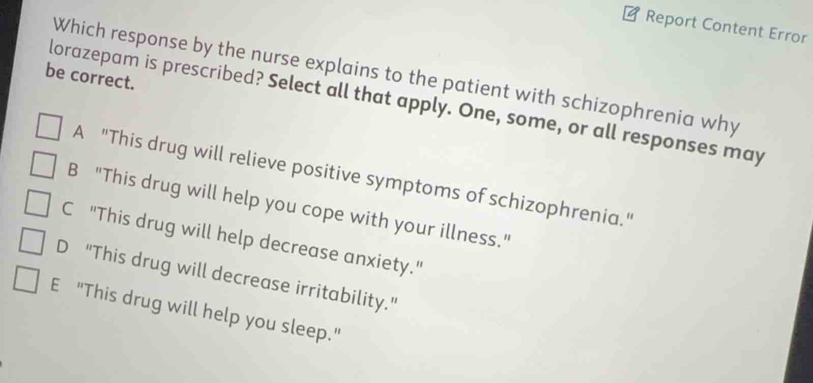 which response by the nurse explains to the patient with schizophrenia why lorazepam is prescribed? select all that apply. one, some, or all responses may be correct.\n\na \this drug will relieve positive symptoms of schizophrenia.\\nb \this drug will help you cope with your illness.\\nc \this drug will help decrease anxiety.\\nd \this drug will decrease irritability.\\ne \this drug will help you sleep.\