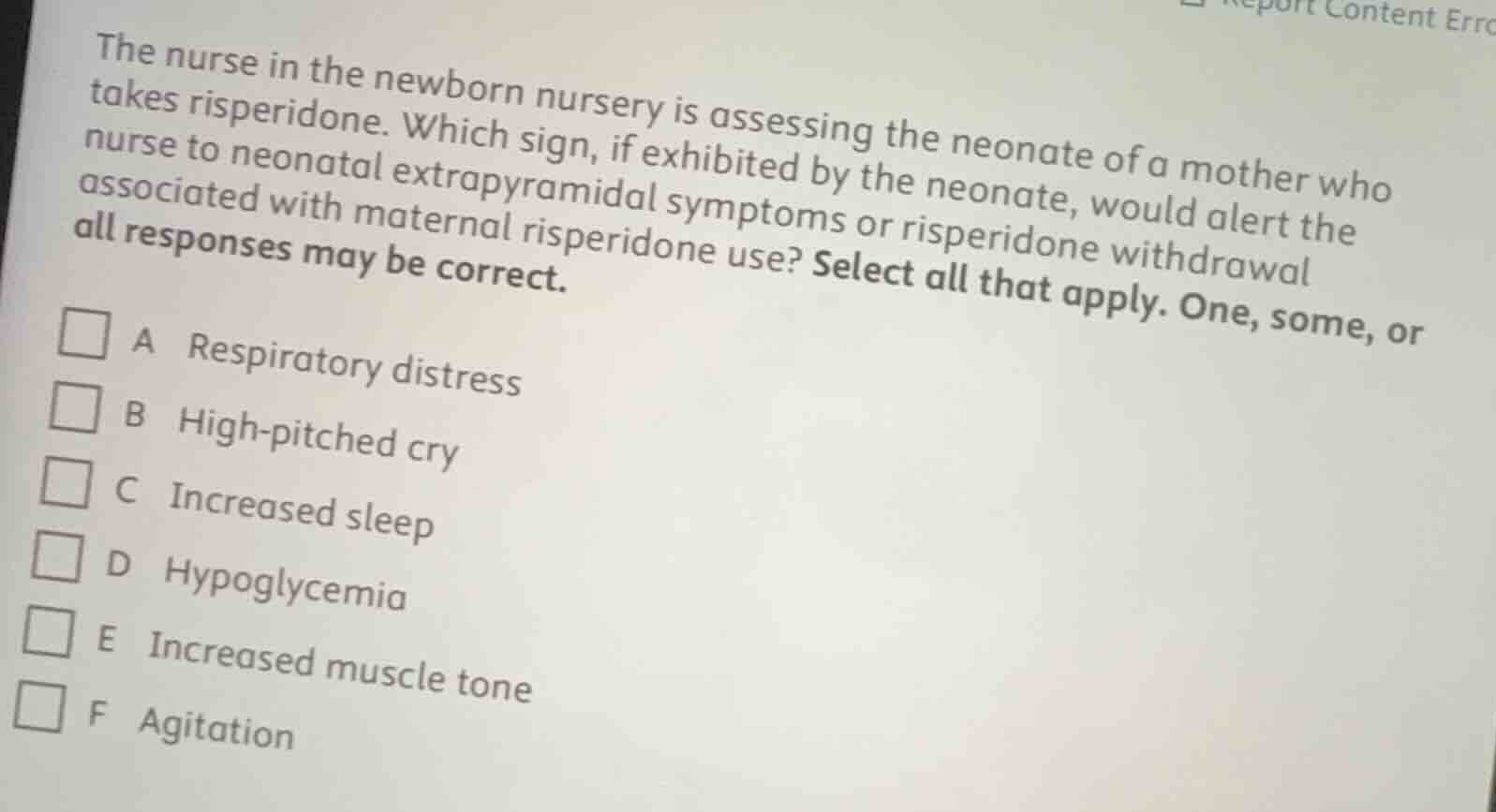 the nurse in the newborn nursery is assessing the neonate of a mother who takes risperidone. which sign, if exhibited by the neonate, would alert the nurse to neonatal extrapyramidal symptoms or risperidone withdrawal associated with maternal risperidone use? select all that apply. one, some, or all responses may be correct.\n\na respiratory distress\nb high-pitched cry\nc increased sleep\nd hypoglycemia\ne increased muscle tone\nf agitation