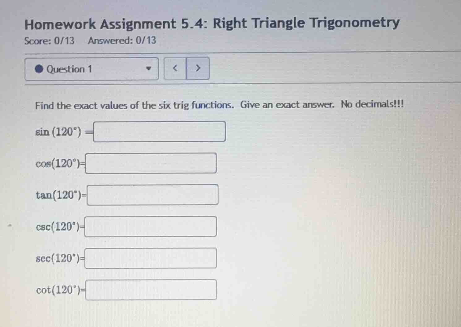 homework assignment 5.4: right triangle trigonometry\nquestion 1\nfind the exact values of the six trig functions. give an exact answer. no decimals!!!\n$\\sin(120^{\\circ}) =$\n$\\cos(120^{\\circ}) =$\n$\\tan(120^{\\circ}) =$\n$\\csc(120^{\\circ}) =$\n$\\sec(120^{\\circ}) =$\n$\\cot(120^{\\circ}) =$
