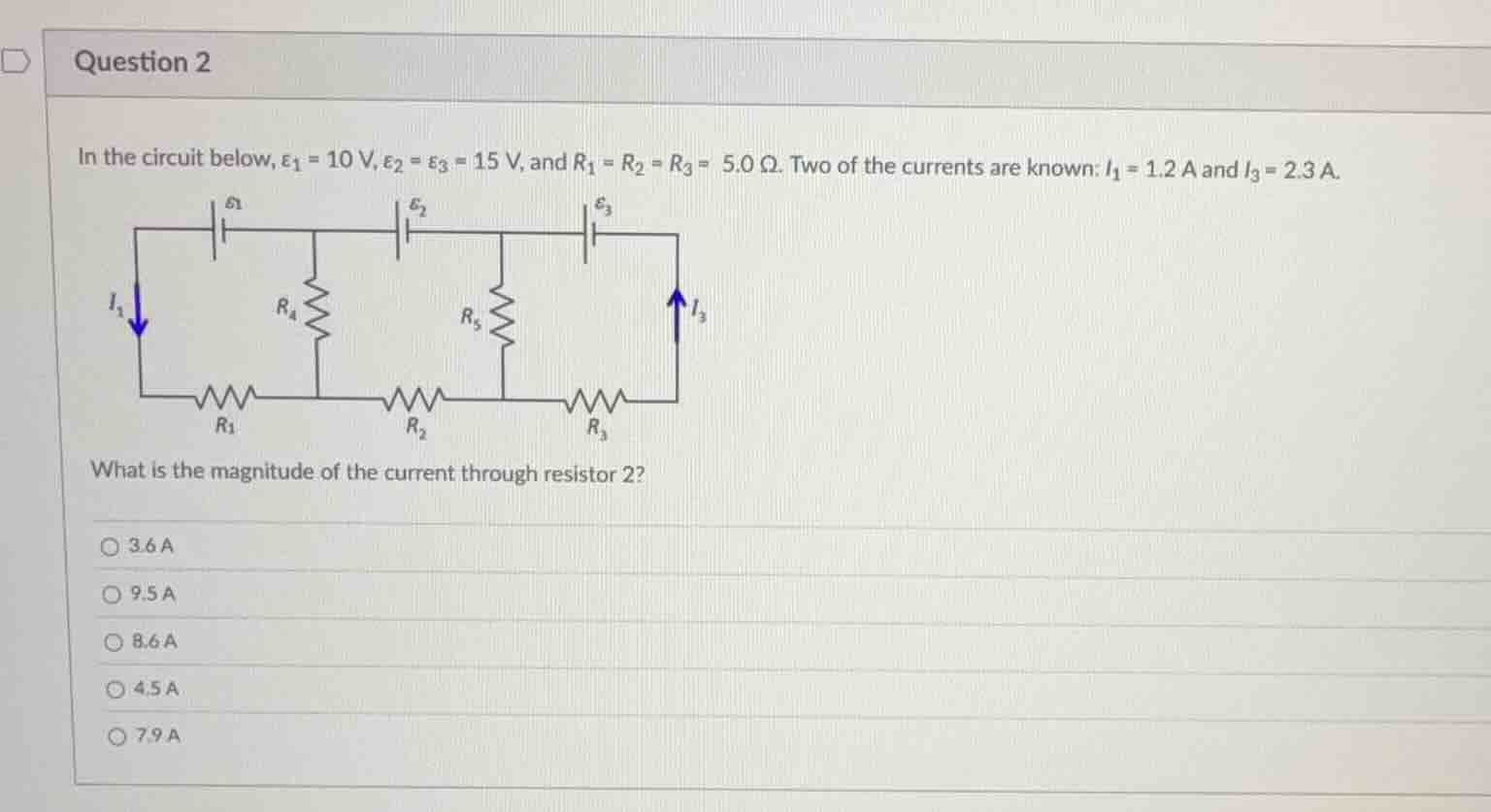 question 2\n\nin the circuit below, $\\varepsilon_{1} = 10\\text{ v}$, $\\varepsilon_{2} = \\varepsilon_{3} = 15\\text{ v}$, and $r_{1} = r_{2} = r_{3} = 5.0\\text{ }\\omega$. two of the currents are known: $i_{1} = 1.2\\text{ a}$ and $i_{3} = 2.3\\text{ a}$.\n\nwhat is the magnitude of the current through resistor 2?\n\n3.6 a\n9.5 a\n8.6 a\n4.5 a\n7.9 a