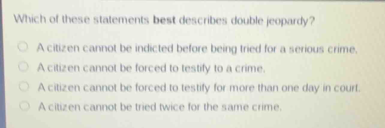 which of these statements best describes double jeopardy?\n\na citizen cannot be indicted before being tried for a serious crime.\na citizen cannot be forced to testify to a crime.\na citizen cannot be forced to testify for more than one day in court.\na citizen cannot be tried twice for the same crime.