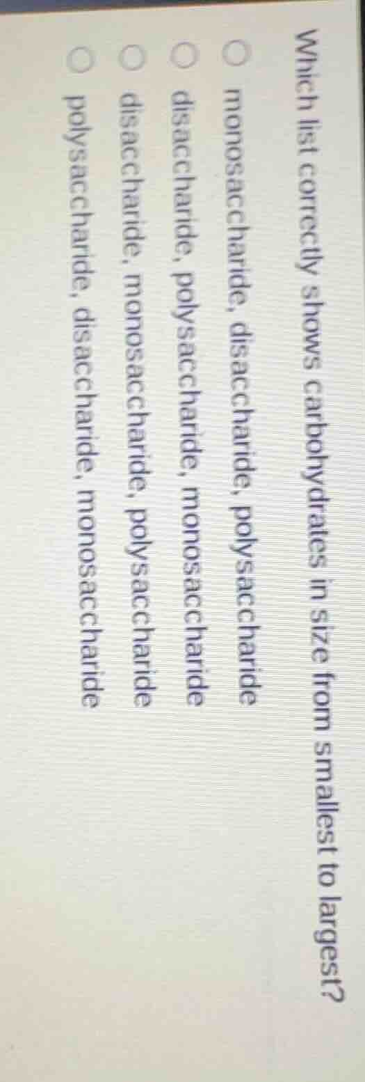 which list correctly shows carbohydrates in size from smallest to largest?\n\nmonosaccharide, disaccharide, polysaccharide\ndisaccharide, polysaccharide, monosaccharide\ndisaccharide, monosaccharide, polysaccharide\npolysaccharide, disaccharide, monosaccharide