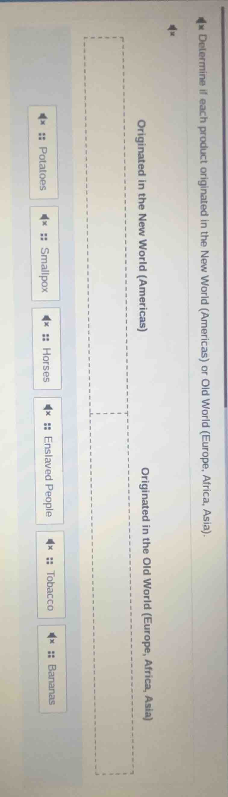 determine if each product originated in the new world (americas) or old world (europe, africa, asia).\n\noriginated in the new world (americas)\noriginated in the old world (europe, africa, asia)\n\npotatoes\nsmallpox\nhorses\nenslaved people\ntobacco\nbananas