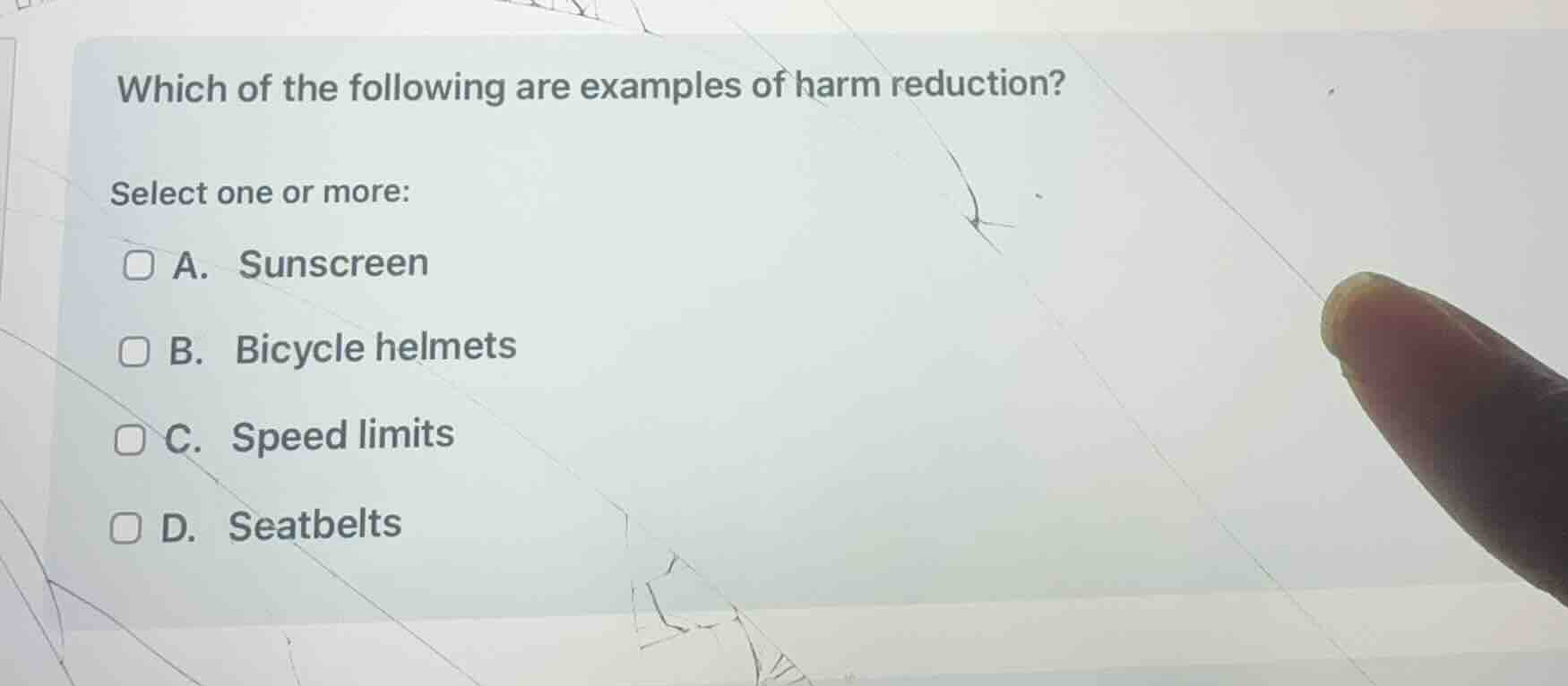 which of the following are examples of harm reduction?\n\nselect one or more:\na. sunscreen\nb. bicycle helmets\nc. speed limits\nd. seatbelts