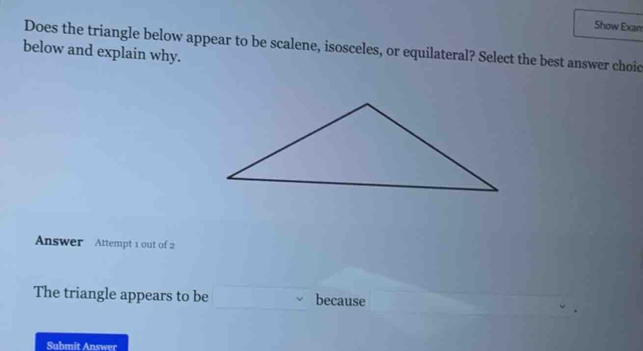 does the triangle below appear to be scalene, isosceles, or equilateral? select the best answer choice below and explain why.\n\nanswer attempt 1 out of 2\n\nthe triangle appears to be dropdown because dropdown
