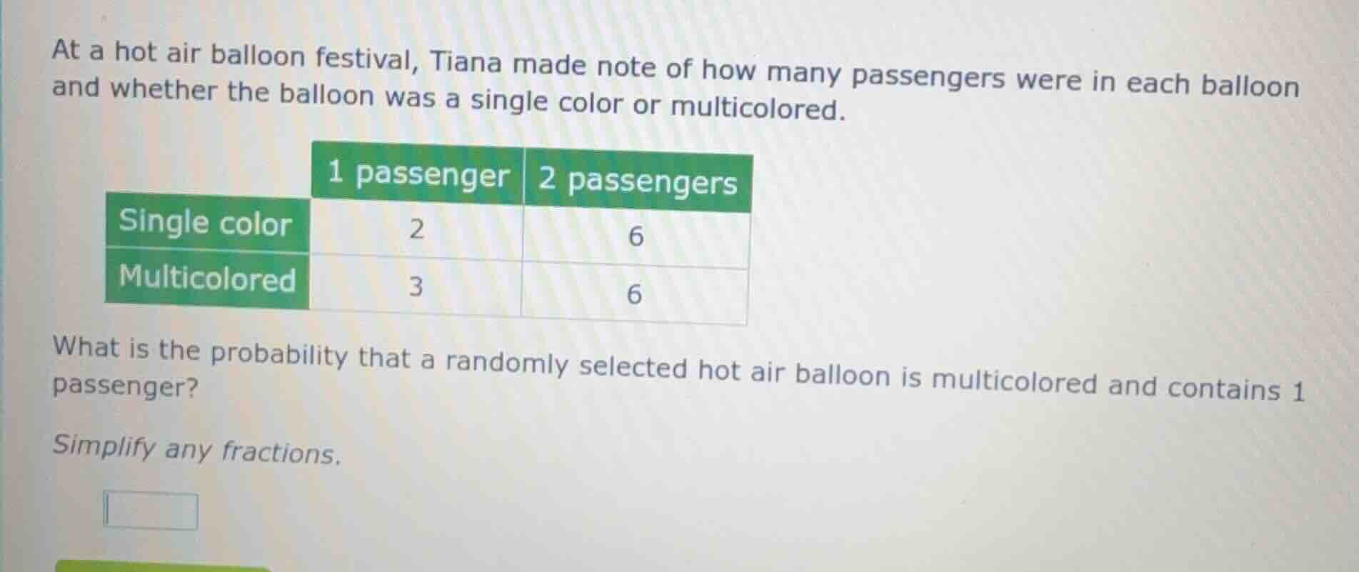 at a hot air balloon festival, tiana made note of how many passengers were in each balloon and whether the balloon was a single color or multicolored.\n\n| | 1 passenger | 2 passengers |\n| :--- | :---: | :---: |\n| single color | 2 | 6 |\n| multicolored | 3 | 6 |\n\nwhat is the probability that a randomly selected hot air balloon is multicolored and contains 1 passenger?\n\nsimplify any fractions.