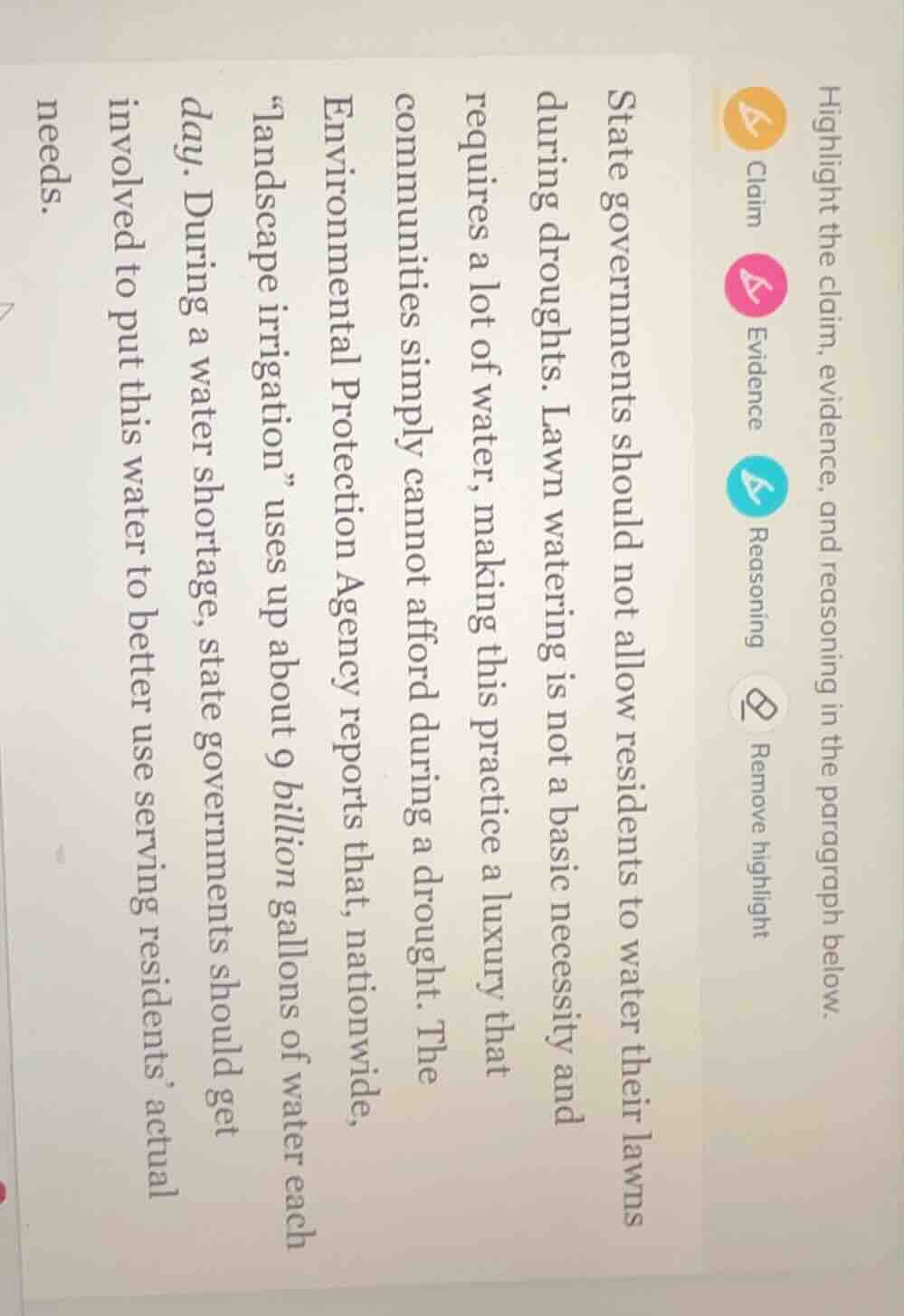 highlight the claim, evidence, and reasoning in the paragraph below.\n\nstate governments should not allow residents to water their lawns during droughts. lawn watering is not a basic necessity and requires a lot of water, making this practice a luxury that communities simply cannot afford during a drought. the environmental protection agency reports that, nationwide, \landscape irrigation\ uses up about 9 billion gallons of water each day. during a water shortage, state governments should get involved to put this water to better use serving residents actual needs.
