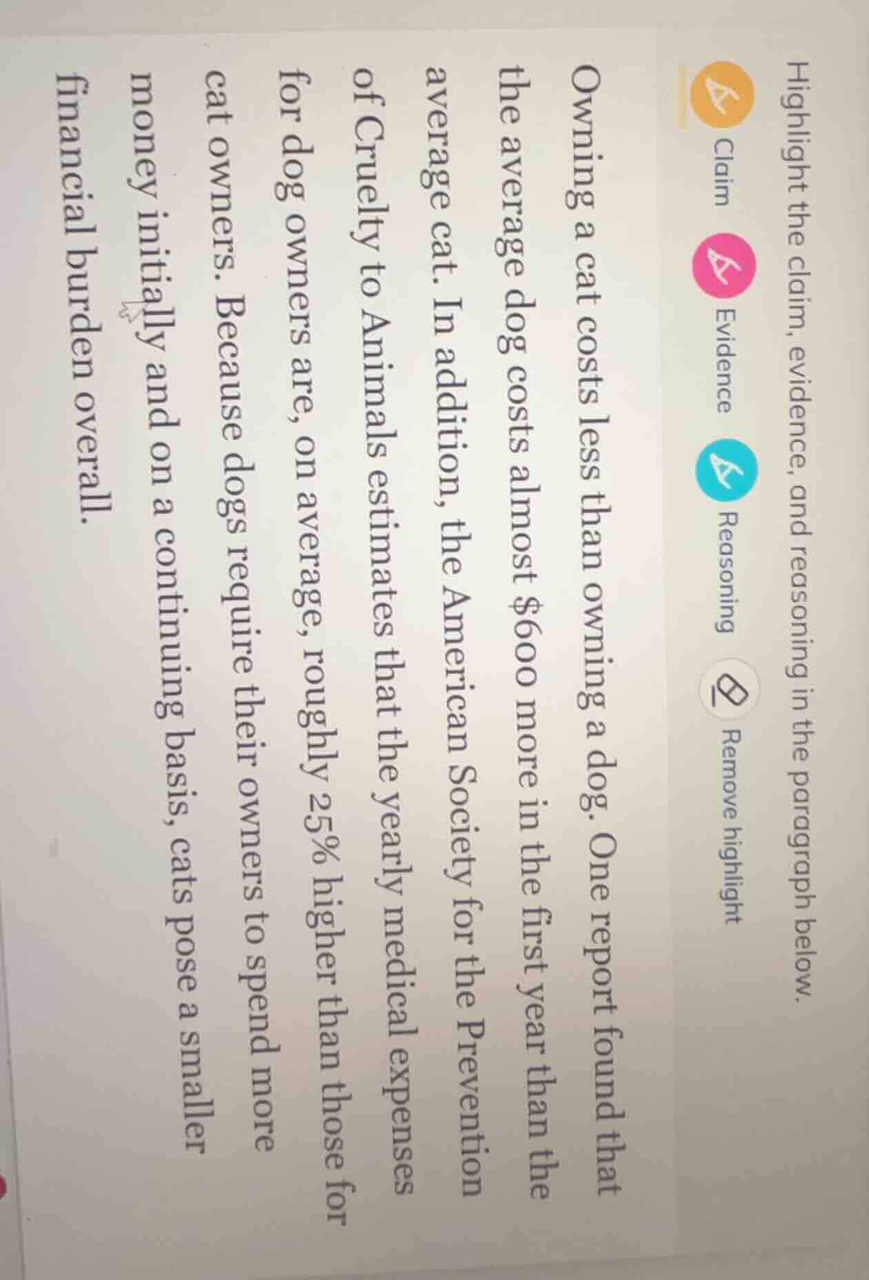 highlight the claim, evidence, and reasoning in the paragraph below.\n\nowning a cat costs less than owning a dog. one report found that the average dog costs almost $600 more in the first year than the average cat. in addition, the american society for the prevention of cruelty to animals estimates that the yearly medical expenses for dog owners are, on average, roughly 25% higher than those for cat owners. because dogs require their owners to spend more money initially and on a continuing basis, cats pose a smaller financial burden overall.