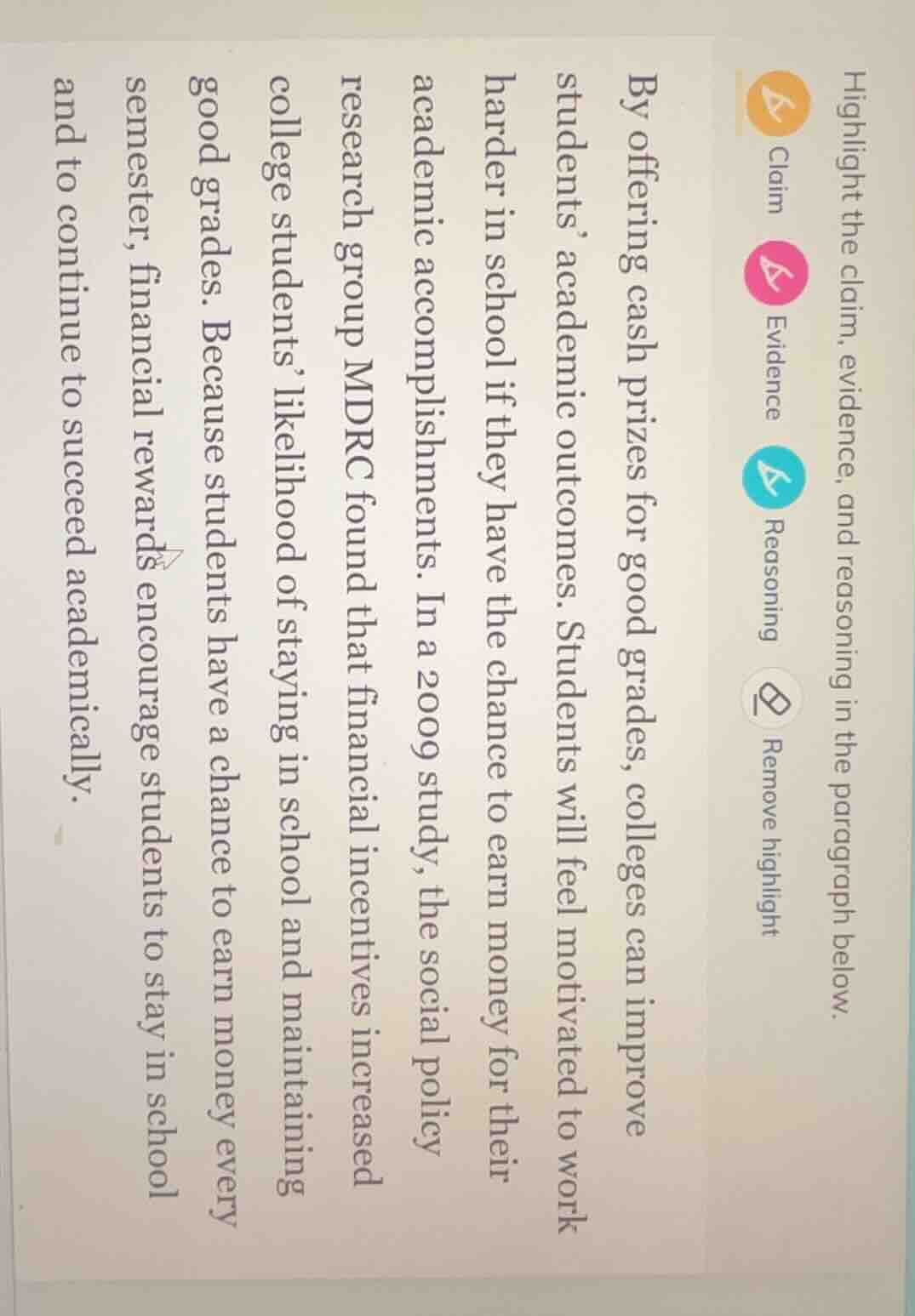 highlight the claim, evidence, and reasoning in the paragraph below.\n\nby offering cash prizes for good grades, colleges can improve students academic outcomes. students will feel motivated to work harder in school if they have the chance to earn money for their academic accomplishments. in a 2009 study, the social policy research group mdrc found that financial incentives increased college students likelihood of staying in school and maintaining good grades. because students have a chance to earn money every semester, financial rewards encourage students to stay in school and to continue to succeed academically.