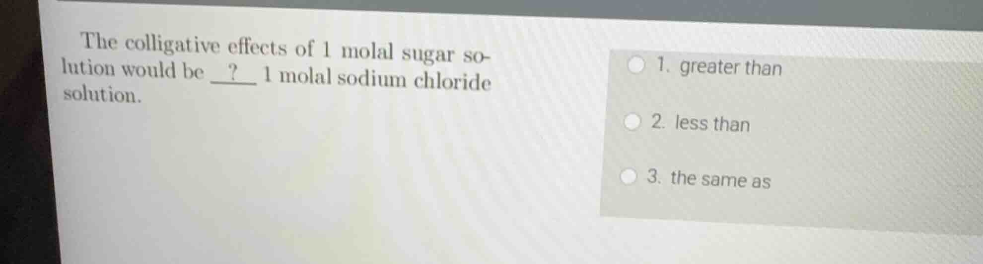 the colligative effects of 1 molal sugar solution would be ? 1 molal sodium chloride solution.\n\n1. greater than\n2. less than\n3. the same as
