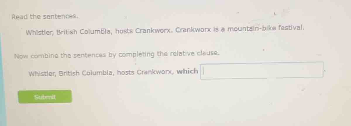 read the sentences.\n\nwhistler, british columbia, hosts crankworx. crankworx is a mountain-bike festival.\n\nnow combine the sentences by completing the relative clause.\n\nwhistler, british columbia, hosts crankworx, which