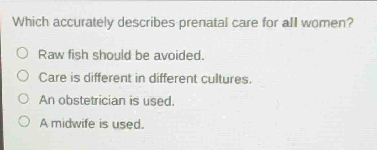 which accurately describes prenatal care for all women?\n\nraw fish should be avoided.\ncare is different in different cultures.\nan obstetrician is used.\na midwife is used.