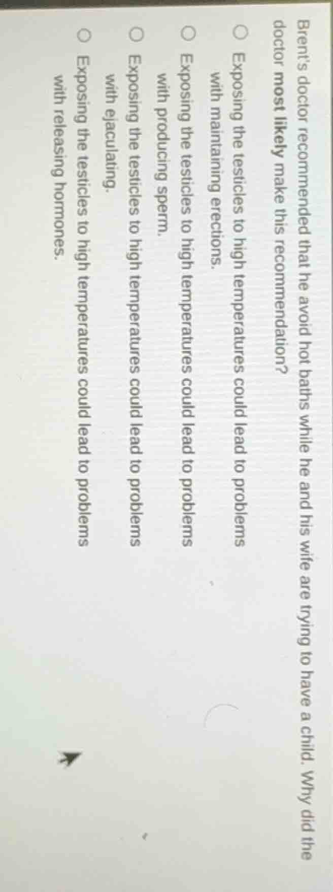 brents doctor recommended that he avoid hot baths while he and his wife are trying to have a child. why did the doctor most likely make this recommendation?\n\nexposing the testicles to high temperatures could lead to problems with maintaining erections.\nexposing the testicles to high temperatures could lead to problems with producing sperm.\nexposing the testicles to high temperatures could lead to problems with ejaculating.\nexposing the testicles to high temperatures could lead to problems with releasing hormones.