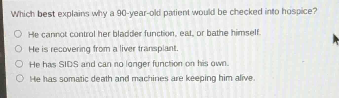 which best explains why a 90-year-old patient would be checked into hospice?\n\nhe cannot control her bladder function, eat, or bathe himself.\nhe is recovering from a liver transplant.\nhe has sids and can no longer function on his own.\nhe has somatic death and machines are keeping him alive.