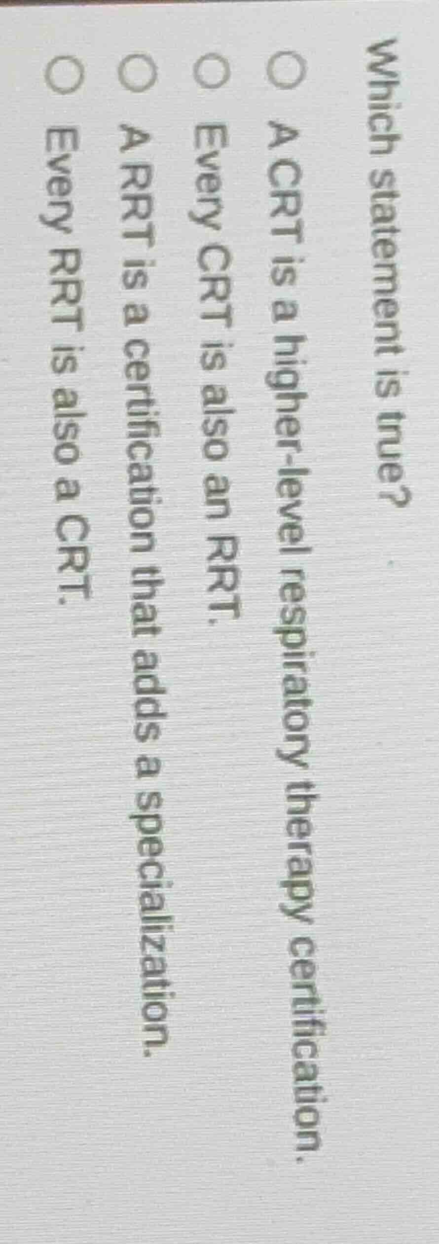 which statement is true?\n\na crt is a higher-level respiratory therapy certification.\nevery crt is also an rrt.\na rrt is a certification that adds a specialization.\nevery rrt is also a crt.