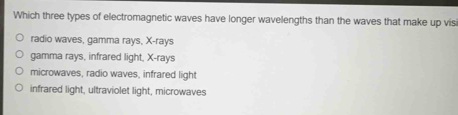 which three types of electromagnetic waves have longer wavelengths than the waves that make up visible light?\n\nradio waves, gamma rays, x-rays\ngamma rays, infrared light, x-rays\nmicrowaves, radio waves, infrared light\ninfrared light, ultraviolet light, microwaves