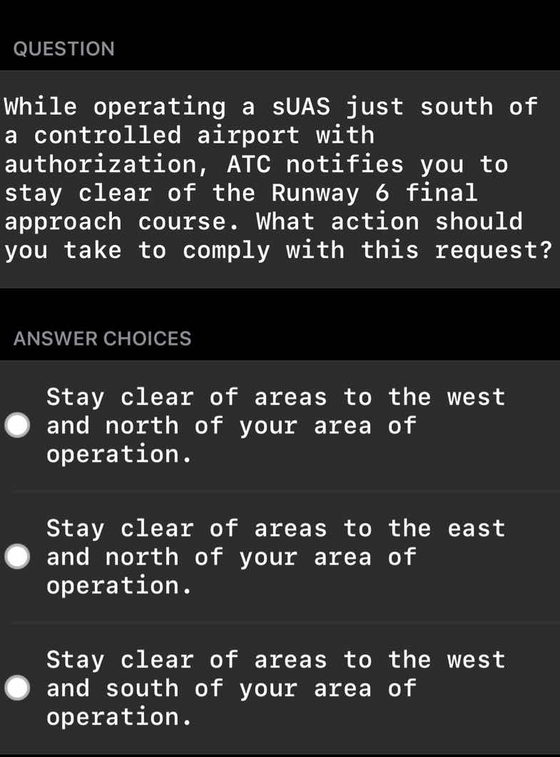 question\n\nwhile operating a suas just south of a controlled airport with authorization, atc notifies you to stay clear of the runway 6 final approach course. what action should you take to comply with this request?\n\nanswer choices\n\nstay clear of areas to the west and north of your area of operation.\n\nstay clear of areas to the east and north of your area of operation.\n\nstay clear of areas to the west and south of your area of operation.