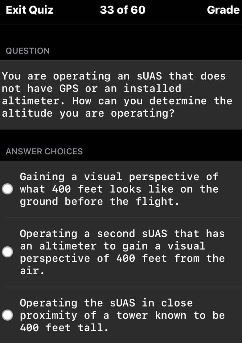 question\n\nyou are operating an suas that does not have gps or an installed altimeter. how can you determine the altitude you are operating?\n\nanswer choices\n\ngaining a visual perspective of what 400 feet looks like on the ground before the flight.\n\noperating a second suas that has an altimeter to gain a visual perspective of 400 feet from the air.\n\noperating the suas in close proximity of a tower known to be 400 feet tall.