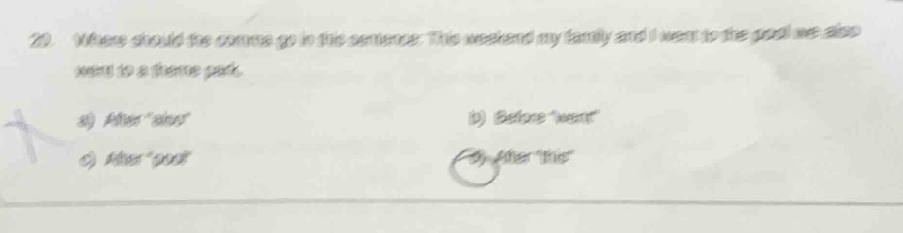 20. where should the comma go in this sentence: this weekend my family and i went to the pool we also went to a theme park.\n\na) after \also\\nb) before \went\\nc) after \pool\\nd) after \this\