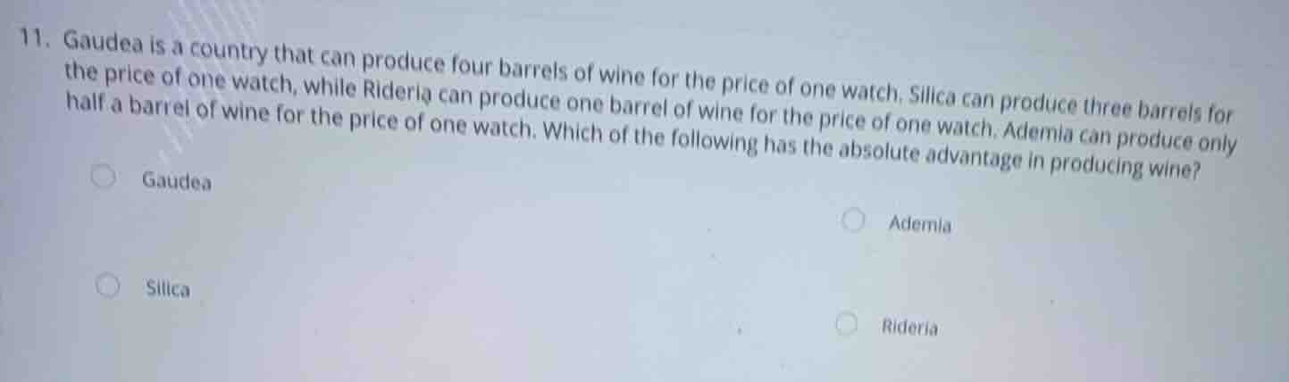 11. gaudea is a country that can produce four barrels of wine for the price of one watch. silica can produce three barrels for the price of one watch, while rideria can produce one barrel of wine for the price of one watch. ademia can produce only half a barrel of wine for the price of one watch. which of the following has the absolute advantage in producing wine?\n\ngaudea\nademia\nsilica\nrideria