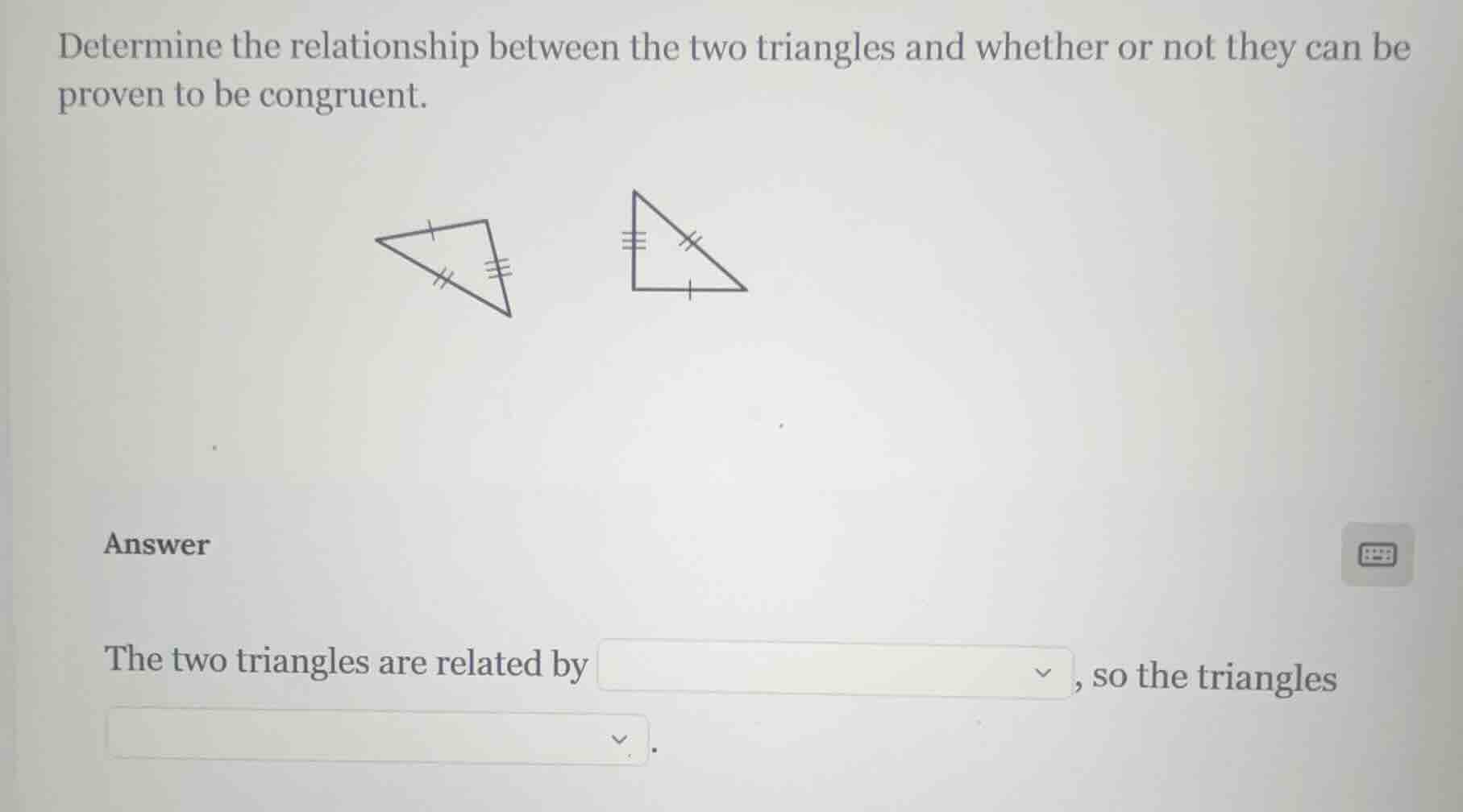 determine the relationship between the two triangles and whether or not they can be proven to be congruent.\n\nanswer\n\nthe two triangles are related by ____, so the triangles ____.