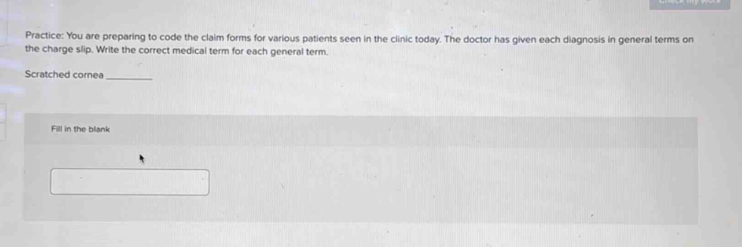 practice: you are preparing to code the claim forms for various patients seen in the clinic today. the doctor has given each diagnosis in general terms on the charge slip. write the correct medical term for each general term.\n\nscratched cornea _______\n\nfill in the blank