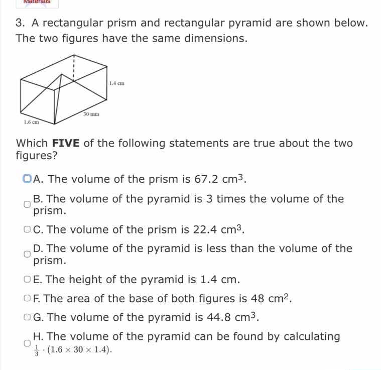 3. a rectangular prism and rectangular pyramid are shown below. the two figures have the same dimensions.\nwhich five of the following statements are true about the two figures?\na. the volume of the prism is $67.2 \\text{ cm}^3$.\nb. the volume of the pyramid is 3 times the volume of the prism.\nc. the volume of the prism is $22.4 \\text{ cm}^3$.\nd. the volume of the pyramid is less than the volume of the prism.\ne. the height of the pyramid is $1.4 \\text{ cm}$.\nf. the area of the base of both figures is $48 \\text{ cm}^2$.\ng. the volume of the pyramid is $44.8 \\text{ cm}^3$.\nh. the volume of the pyramid can be found by calculating $\\frac{1}{3} \\cdot (1.6 \\times 30 \\times 1.4)$.