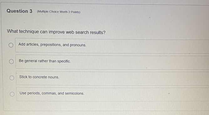 question 3 (multiple choice worth 2 points)\n\nwhat technique can improve web search results?\n\nadd articles, prepositions, and pronouns.\nbe general rather than specific.\nstick to concrete nouns.\nuse periods, commas, and semicolons.