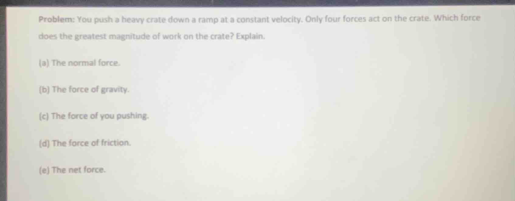 problem: you push a heavy crate down a ramp at a constant velocity. only four forces act on the crate. which force does the greatest magnitude of work on the crate? explain.\n\n(a) the normal force.\n(b) the force of gravity.\n(c) the force of you pushing.\n(d) the force of friction.\n(e) the net force.