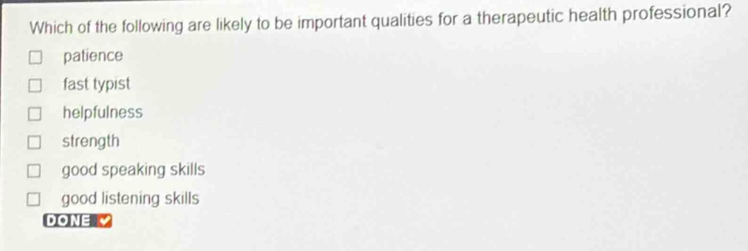 which of the following are likely to be important qualities for a therapeutic health professional?\n\npatience\nfast typist\nhelpfulness\nstrength\ngood speaking skills\ngood listening skills