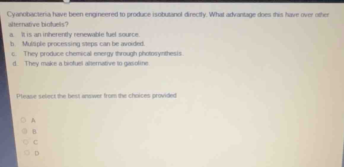 cyanobacteria have been engineered to produce isobutanol directly. what advantage does this have over other alternative biofuels?\na. it is an inherently renewable fuel source.\nb. multiple processing steps can be avoided.\nc. they produce chemical energy through photosynthesis.\nd. they make a biofuel alternative to gasoline.\n\nplease select the best answer from the choices provided\na\nb\nc\nd