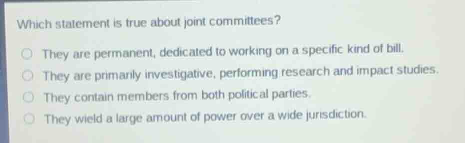 which statement is true about joint committees?\n\nthey are permanent, dedicated to working on a specific kind of bill.\nthey are primarily investigative, performing research and impact studies.\nthey contain members from both political parties.\nthey wield a large amount of power over a wide jurisdiction.