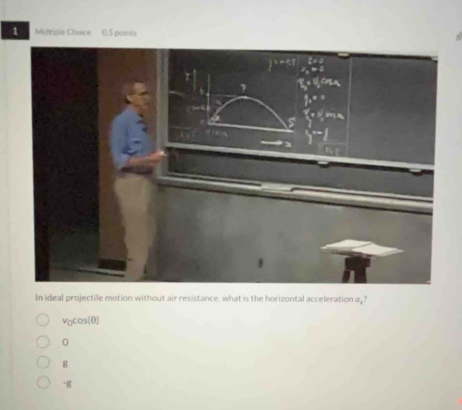 1 multiple choice 0.5 points\n\nin ideal projectile motion without air resistance, what is the horizontal acceleration $a_x$?\n\n$v_0 \\cos(\\theta)$\n0\n$g$\n$-g$