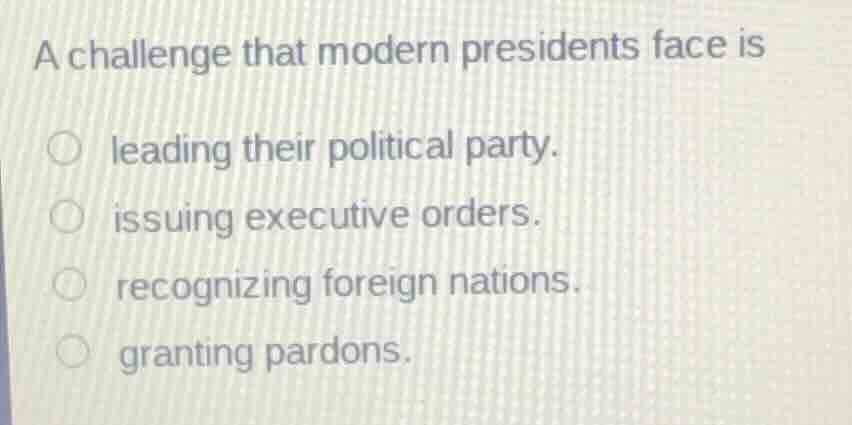 a challenge that modern presidents face is\n\nleading their political party.\nissuing executive orders.\nrecognizing foreign nations.\ngranting pardons.