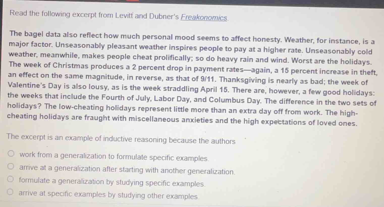 read the following excerpt from levitt and dubners freakonomics.\n\nthe bagel data also reflect how much personal mood seems to affect honesty. weather, for instance, is a major factor. unseasonably pleasant weather inspires people to pay at a higher rate. unseasonably cold weather, meanwhile, makes people cheat prolifically; so do heavy rain and wind. worst are the holidays. the week of christmas produces a 2 percent drop in payment rates—again, a 15 percent increase in theft, an effect on the same magnitude, in reverse, as that of 9/11. thanksgiving is nearly as bad; the week of valentines day is also lousy, as is the week straddling april 15. there are, however, a few good holidays: the weeks that include the fourth of july, labor day, and columbus day. the difference in the two sets of holidays? the low-cheating holidays represent little more than an extra day off from work. the high-cheating holidays are fraught with miscellaneous anxieties and the high expectations of loved ones.\n\nthe excerpt is an example of inductive reasoning because the authors\n\nwork from a generalization to formulate specific examples.\narrive at a generalization after starting with another generalization.\nformulate a generalization by studying specific examples.\narrive at specific examples by studying other examples.
