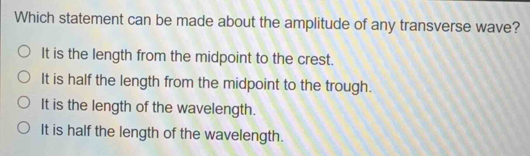 which statement can be made about the amplitude of any transverse wave?\n\nit is the length from the midpoint to the crest.\nit is half the length from the midpoint to the trough.\nit is the length of the wavelength.\nit is half the length of the wavelength.