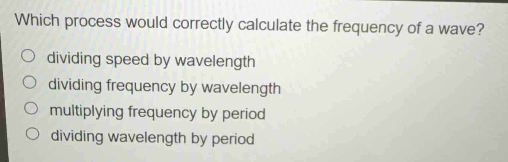 which process would correctly calculate the frequency of a wave?\n\ndividing speed by wavelength\ndividing frequency by wavelength\nmultiplying frequency by period\ndividing wavelength by period