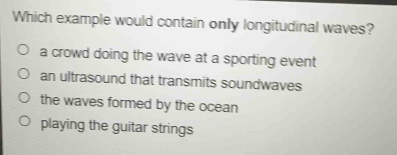 which example would contain only longitudinal waves?\n\na crowd doing the wave at a sporting event\nan ultrasound that transmits soundwaves\nthe waves formed by the ocean\nplaying the guitar strings