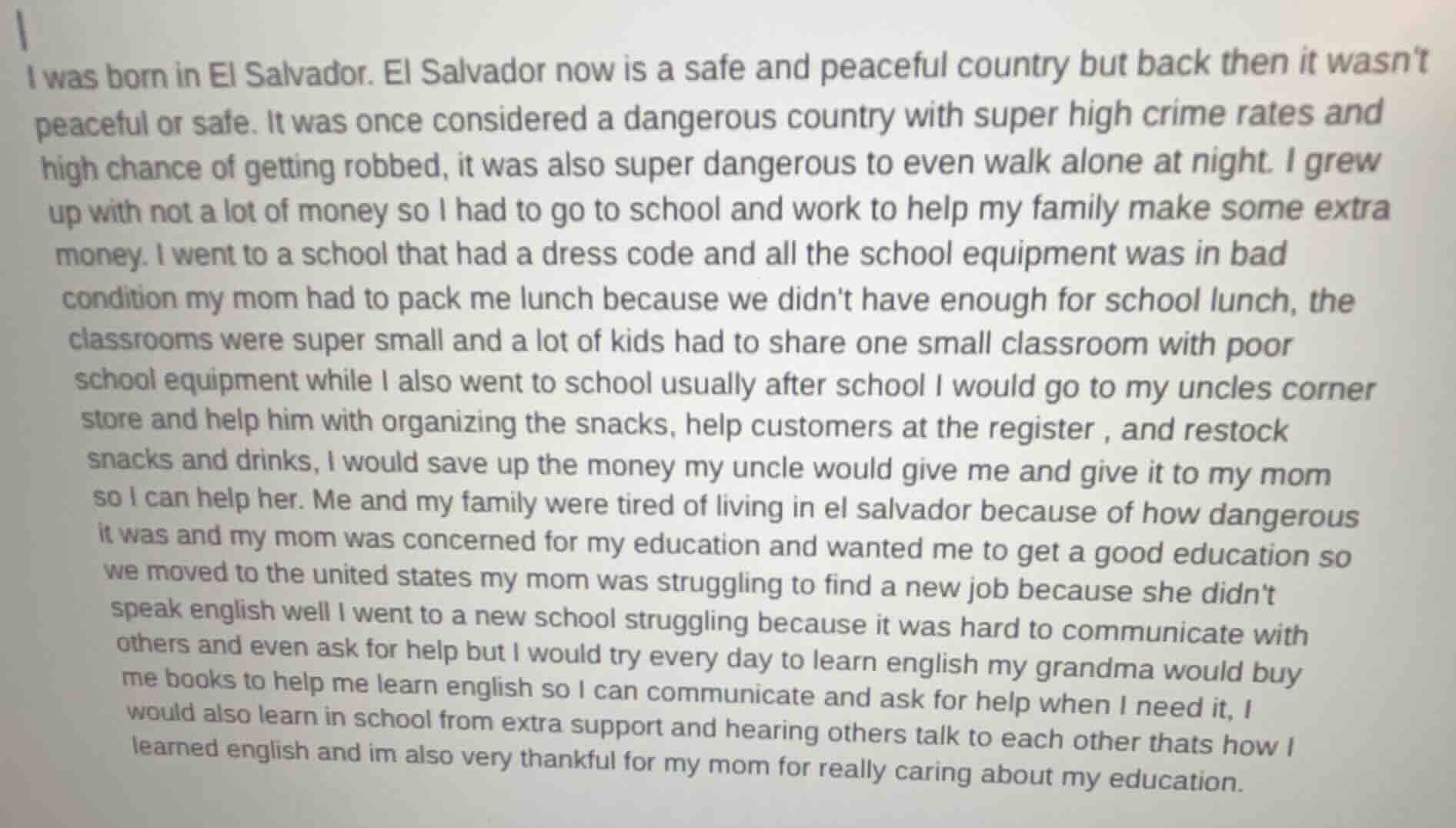 i was born in el salvador. el salvador now is a safe and peaceful country but back then it wasnt peaceful or safe. it was once considered a dangerous country with super high crime rates and high chance of getting robbed, it was also super dangerous to even walk alone at night. i grew up with not a lot of money so i had to go to school and work to help my family make some extra money. i went to a school that had a dress code and all the school equipment was in bad condition my mom had to pack me lunch because we didnt have enough for school lunch, the classrooms were super small and a lot of kids had to share one small classroom with poor school equipment while i also went to school usually after school i would go to my uncles corner store and help him with organizing the snacks, help customers at the register, and restock snacks and drinks, i would save up the money my uncle would give me and give it to my mom so i can help her. me and my family were tired of living in el salvador because of how dangerous it was and my mom was concerned for my education and wanted me to get a good education so we moved to the united states my mom was struggling to find a new job because she didnt speak english well i went to a new school struggling because it was hard to communicate with others and even ask for help but i would try every day to learn english my grandma would buy me books to help me learn english so i can communicate and ask for help when i need it, i would also learn in school from extra support and hearing others talk to each other thats how i learned english and im also very thankful for my mom for really caring about my education.
