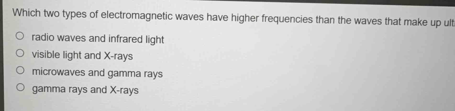 which two types of electromagnetic waves have higher frequencies than the waves that make up ultraviolet light?\n\nradio waves and infrared light\nvisible light and x-rays\nmicrowaves and gamma rays\ngamma rays and x-rays