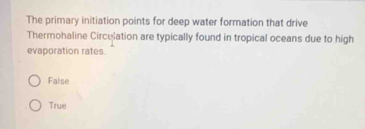 the primary initiation points for deep water formation that drive thermohaline circulation are typically found in tropical oceans due to high evaporation rates.\n\nfalse\ntrue