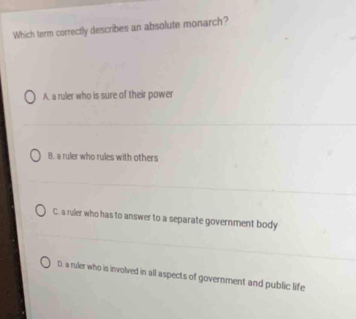 which term correctly describes an absolute monarch?\n\na. a ruler who is sure of their power\nb. a ruler who rules with others\nc. a ruler who has to answer to a separate government body\nd. a ruler who is involved in all aspects of government and public life