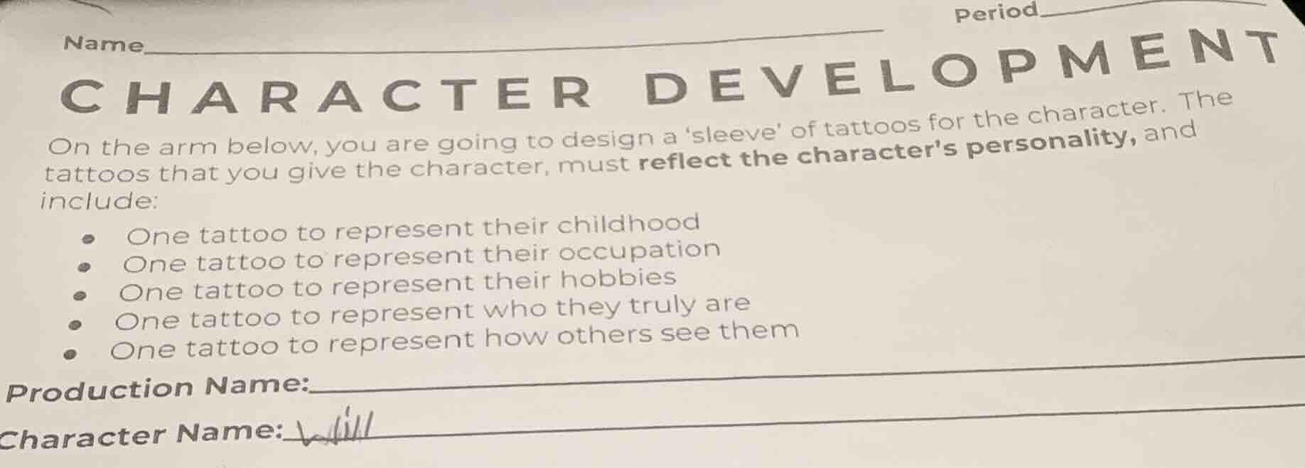 character development\non the arm below, you are going to design a sleeve of tattoos for the character. the tattoos that you give the character, must reflect the characters personality, and include:\n- one tattoo to represent their childhood\n- one tattoo to represent their occupation\n- one tattoo to represent their hobbies\n- one tattoo to represent who they truly are\n- one tattoo to represent how others see them\nproduction name:\ncharacter name: will