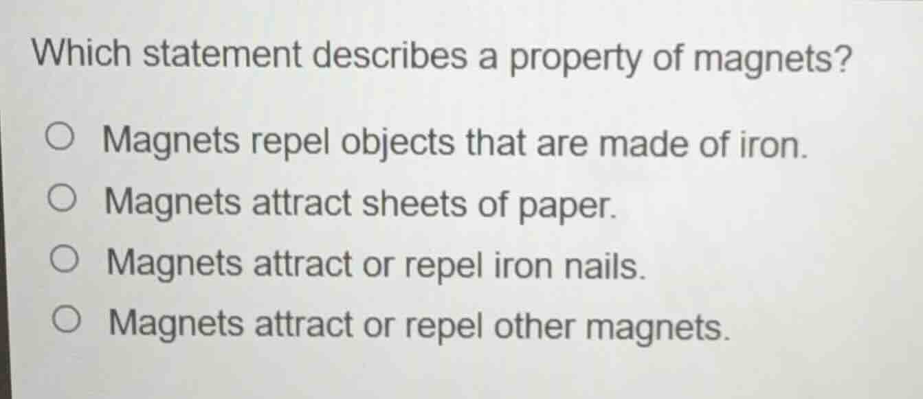 which statement describes a property of magnets?\n\nmagnets repel objects that are made of iron.\nmagnets attract sheets of paper.\nmagnets attract or repel iron nails.\nmagnets attract or repel other magnets.