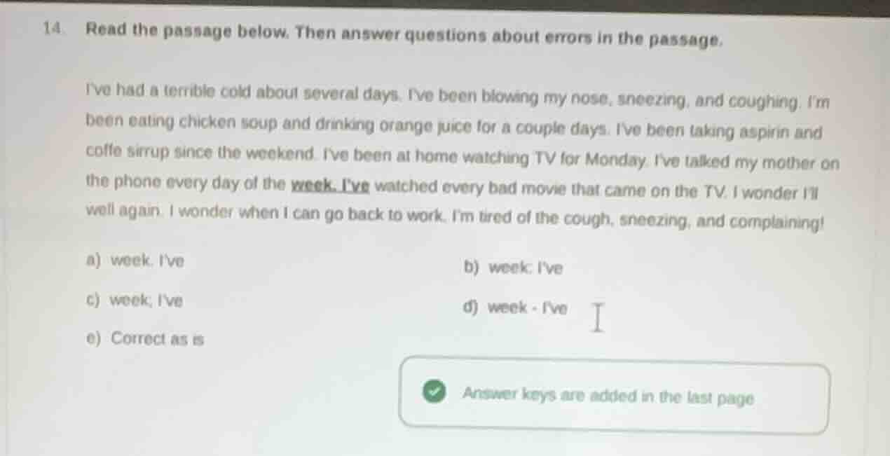 14. read the passage below. then answer questions about errors in the passage.\n\nive had a terrible cold about several days. ive been blowing my nose, sneezing, and coughing. im been eating chicken soup and drinking orange juice for a couple days. ive been taking aspirin and coffe sirrup since the weekend. ive been at home watching tv for monday. ive talked my mother on the phone every day of the week. ive watched every bad movie that came on the tv. i wonder ill well again. i wonder when i can go back to work. im tired of the cough, sneezing, and complaining!\n\na) week. ive\nb) week: ive\nc) week; ive\nd) week - ive\ne) correct as is
