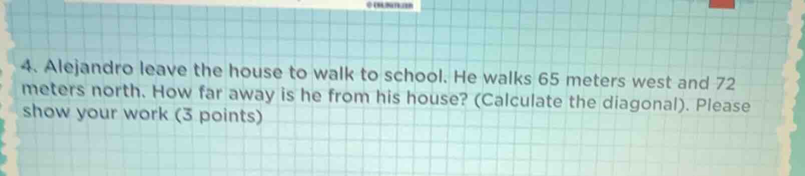 4. alejandro leave the house to walk to school. he walks 65 meters west and 72 meters north. how far away is he from his house? (calculate the diagonal). please show your work (3 points)