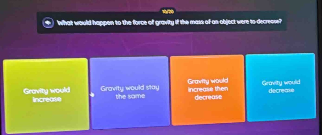 what would happen to the force of gravity if the mass of an object were to decrease?\ngravity would increase\ngravity would stay the same\ngravity would increase then decrease\ngravity would decrease