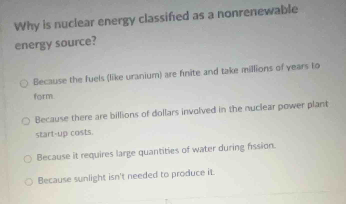 why is nuclear energy classified as a nonrenewable energy source?\n\nbecause the fuels (like uranium) are finite and take millions of years to form.\nbecause there are billions of dollars involved in the nuclear power plant start-up costs.\nbecause it requires large quantities of water during fission.\nbecause sunlight isnt needed to produce it.