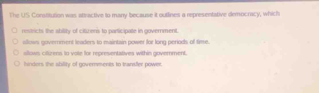 the us constitution was attractive to many because it outlines a representative democracy, which\n\n- restricts the ability of citizens to participate in government.\n- allows government leaders to maintain power for long periods of time.\n- allows citizens to vote for representatives within government.\n- hinders the ability of governments to transfer power.