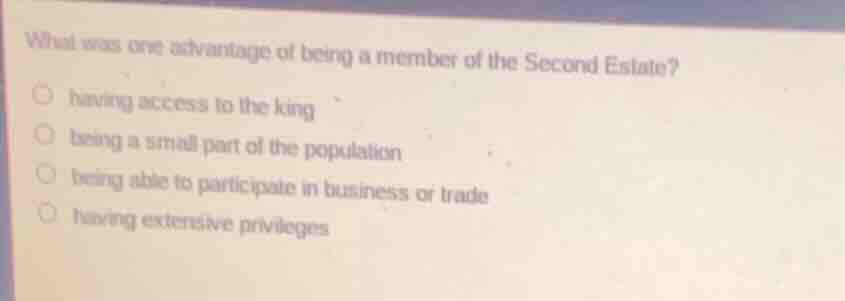 what was one advantage of being a member of the second estate?\n\nhaving access to the king\nbeing a small part of the population\nbeing able to participate in business or trade\nhaving extensive privileges